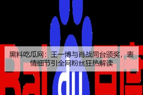 黑料吃瓜网：王一博与肖战同台颁奖，表情细节引全网粉丝狂热解读